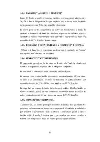12
1.8.4. CARGUIO Y ACARREO A FUNDICION
Luego del filtrado y secado, el contenido metálico en el concentrado alcanza entre
26 y 28 %. Tras la recuperación del agua empleada, esta se vuelve a usar, haciendo
de las operaciones una de las más amigables al ambiente.
La mayor parte de los concentrados de cobre son transportados a través de
camiones o ferrocarril a la fundición. Mediante el proceso de fundición, el cobre
contenido se purifica adicionalmente hasta convertirse en una barra de metal con
contenido de 99.7% de cobre, llamada ánodo.
1.8.5. DESCARGA DE CONCENTRADO Y FORMACION DE CAMAS
Al llegar a la fundición, el concentrado es descargado y organizado en “camas”
que servirán para alimentar a la Fundición.
1.8.6. FUNDICION Y CONVERTIDORES
El concentrado procedente de las minas es llevado a la Fundición donde será
sometido a temperaturas mayores a los 1,100 grados centígrados.
En esta etapa, el concentrado se ha convertido en cobre líquido.
La mata de cobre o cobre líquido que contiene aproximadamente 65% de cobre,
se envía a los convertidores en donde se transforma en cobre ampolloso con
contenido de cobre de 98% a 99% o cobre anódico con 99.7% de cobre.
La etapa final de proceso de fusión del cobre es el moldeo. El cobre líquido es
vertido en moldes, donde una vez condensado se obtienen barras de ánodos de
cobre. Los ánodos pesan 435 kg y tienen una pureza de 99.7% de cobre.
1.8.7. TRANSPORTE Y REFINERIA
A continuación, los ánodos pasan por un control de calidad. Los que reúnen los
estándares de la empresa son agrupados en paquetes de 10 unidades y trasladados
por ferrocarril o por camiones hacia la refinería. Cabe señalar que en el mundo
también existe demanda de ánodos, por lo que aquellos que no son enviados a
refinería son transportados hacia los puertos para ser comercializados.
 