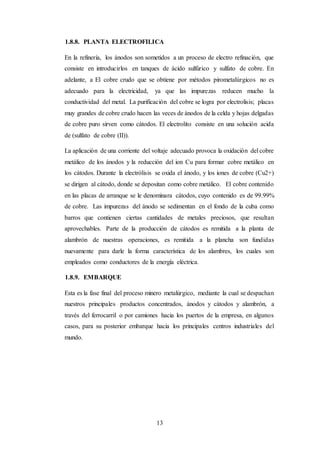 13
1.8.8. PLANTA ELECTROFILICA
En la refinería, los ánodos son sometidos a un proceso de electro refinación, que
consiste en introducirlos en tanques de ácido sulfúrico y sulfato de cobre. En
adelante, a El cobre crudo que se obtiene por métodos pirometalúrgicos no es
adecuado para la electricidad, ya que las impurezas reducen mucho la
conductividad del metal. La purificación del cobre se logra por electrolisis; placas
muy grandes de cobre crudo hacen las veces de ánodos de la celda y hojas delgadas
de cobre puro sirven como cátodos. El electrolito consiste en una solución acida
de (sulfato de cobre (II)).
La aplicación de una corriente del voltaje adecuado provoca la oxidación del cobre
metálico de los ánodos y la reducción del ion Cu para formar cobre metálico en
los cátodos. Durante la electrólisis se oxida el ánodo, y los iones de cobre (Cu2+)
se dirigen al cátodo, donde se depositan como cobre metálico. El cobre contenido
en las placas de arranque se le denominara cátodos, cuyo contenido es de 99.99%
de cobre. Las impurezas del ánodo se sedimentan en el fondo de la cuba como
barros que contienen ciertas cantidades de metales preciosos, que resultan
aprovechables. Parte de la producción de cátodos es remitida a la planta de
alambrón de nuestras operaciones, es remitida a la plancha son fundidas
nuevamente para darle la forma característica de los alambres, los cuales son
empleados como conductores de la energía eléctrica.
1.8.9. EMBARQUE
Esta es la fase final del proceso minero metalúrgico, mediante la cual se despachan
nuestros principales productos concentrados, ánodos y cátodos y alambrón, a
través del ferrocarril o por camiones hacia los puertos de la empresa, en algunos
casos, para su posterior embarque hacia los principales centros industriales del
mundo.
 