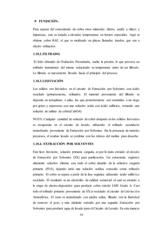 16
 FUNDICIÓN:
Para separar del concentrado de cobre otros minerales (fierro, azufre y sílice) e
impurezas, este es tratado a elevadas temperaturas en hornos especiales. Aquí se
obtiene cobre RAF, el que es moldeado en placas llamadas ánodos, que van a
electro refinación.
1.10.2.FILTRADO.
El lodo obtenido de Oxidación Presurizada, suelta la presión, lo que provoca un
enfriado instantáneo del mismo reduciendo su temperatura antes de ser filtrado.
Lo filtrado es nuevamente llevado hacia el principio del proceso.
1.10.3.LIXIVIACIÓN
Los sólidos son lixiviados en el circuito de Extracción por Solventes con ácido
reciclado (primeramente, refinado). El material proveniente del filtrado se
deposita en terraplanes o pilas, las que posteriormente son sometidas a un riego
por goteo y aspersores con una solución acida con ácido sulfúrico, tomando una
solución de sulfato de cobre(CuSO4).
NOTA: Cualquier cantidad de solución de cobre atrapado en los sólidos lixiviados
es recuperada en el circuito de lavado, utilizando el refinado secundario
neutralizado proveniente de Extracción por Solventes. Sin la presencia de metales
preciosos, el residuo lavado se combina con los relaves del molino para desecho.
1.10.4. EXTRACCIÓN POR SOLVENTES
Este licor lixiviante, solución primaria cargada, es por lo tanto enviado al circuito
de Extracción por Solventes (SX) para purificación. Un extractante orgánico
altamente selectivo elimina casi todo el cobre disuelto de la solución cargada
primaria (PLS), dejando atrás una solución acídica conocida como refinado
primario. El cobre se separa a partir de la fase orgánica utilizando ácido sulfúrico
reciclado. El resultado es un electrolito de calidad comercial el cual es enviado a
la etapa de electro-deposición para producir cobre cátodo LME Grado A. Casi
todo el refinado primario proveniente de SX es reciclado al circuito de Lixiviación
Atmosférica. El resto es neutralizado con piedra caliza, filtrado con la finalidad
de remover el yeso, y más adelante extraído por una segunda Extracción por
Solventes para producir agua de lavado para el Circuito de Lavado. En esta manera
 