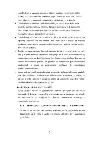 20
 Cuando el oro se encuentra asociado a sulfuros metálicos (como hierro, cobre,
plomo y zinc); o se encuentra asociado a ganga cuarzosa en forma fina y también
como telururos, el proceso de concentración más indicado es la flotación.
 Cuando el oro se encuentra con bajo contenido y al estado de partículas finas
asociadas a ganga cuarzosa, entonces, el proceso aconsejable es la cianuración
como método de extracción por disolución del oro, siempre que no intervengan
compuestos extraños consumidores de cianuro.
 Cuando la asociación del oro con sulfuros metálicos es tan fina que técnicamente sea
imposible separarlos con una molienda fina, en tal caso el proceso de flotación
seguido de cianuración de los concentrados directamente, o previa tostación de ellos,
puede ser una solución.
 También se puede presentar el caso de menas en las que el oro se encuentra en parte
libre y en parte finamente diseminado en la ganga; en tal caso, es recomendable un
proceso combinado de flotación-cianuración. Por otra parte, si el oro libre está en
tamaños relativamente gruesos, que permitan su recuperación por concentración
gravitacional, se realiza un procesamiento combinado de concentración
gravitacional-cianuración.
 Menas auríferas consideradas refractarias son aquellas en las que el oro está asociado
o incluido en sulfuros de hierro, o en sulfoarseniuros o arseniatos, el proceso de
lixiviación ácida a presión en autoclaves previo a la cianuración es posible realizar
con alta eficiencia en la recuperación del oro.
2.3.SISTEMAS DE CONCENTRACIÓN:
Existen muchos métodos de concentración, métodos que tienen que ver con la
mineralogía de la mena. Los métodos de separación que se tocaran en este artículo
son: concentración por amalgamación, flotación, concentración centrifuga y
concentración gravimétrica.
2.3.1. SEPARACIÓN O CONCENTRACIÓN POR AMALGAMACIÓN
Es uno de los procesos más antiguos empleados en la recuperación de oro
directamente de la mena, o desde concentrados obtenidos por concentración
gravimétrica.
 