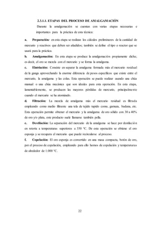 22
2.3.1.1. ETAPAS DEL PROCESO DE AMALGAMACIÓN
Durante la amalgamación se cuentan con varias etapas necesarias e
importantes para la práctica de esta técnica:
a. Preparación: en esta etapa se realizan los cálculos preliminares de la cantidad de
mercurio y reactivos que deben ser añadidos; también se define el tipo o reactor que se
usará para la práctica.
b. Amalgamación: En esta etapa se produce la amalgamación propiamente dicha;
es decir, el oro se mezcla con el mercurio y se forma la amalgama.
c. Elutriación: Consiste en separar la amalgama formada más el mercurio residual
de la ganga aprovechando la enorme diferencia de pesos específicos que existe entre el
mercurio, la amalgama y las colas. Esta operación se puede realizar usando una chúa
manual o una chúa mecánica que son ideales para esta operación. En esta etapa,
lamentablemente, se producen las mayores pérdidas de mercurio, principalmente
cuando el mercurio se ha atomizado.
d. Filtración: La mezcla de amalgama más el mercurio residual es filtrada
empleando como medio filtrante una tela de tejido tupido como, gamuza, badana, etc.
Esta operación permite obtener el mercurio y la amalgama de oro sólido con 30 a 40%
de oro y/o plata, este producto suele llamarse también pella.
e. Destilación: La separación del mercurio de la amalgama se hace por destilación
en retorta a temperaturas superiores a 350 °C. De esta operación se obtiene el oro
esponja y se recupera el mercurio que puede recircularse al proceso.
f. Copelación: El oro esponja es convertido en una masa compacta, botón de oro,
por el proceso de copelación, empleando para ello hornos de copelación y temperaturas
de alrededor de 1.000 °C.
 