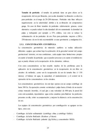 25
Tamaño de partícula: el tamaño de partícula tiene un gran efecto en la
recuperación del oro por flotación, por su alta densidad. La flotación es efectiva
para partículas en el rango de 20-200 micrones. Partículas más finas influyen
negativamente en la selectividad debido a la co-flotación de componentes
ganga. En caso de flotar tamaños de partículas relativamente gruesas, como
alternativa se puede reducir la alta densidad del oro aumentando la densidad de
pulpa y trabajando por ejemplo a 35% sólidos, con esto se reduce la
sedimentación de las partículas de oro. Pero para partículas mayores a 200 o
250 micrones de oro lo más recomendable es usar gravimetría y amalgamación.
2.3.3. CONCENTRACIÓN CENTRÍFUGA
La concentración gravimétrica de minerales auríferos se realiza utilizando
diferentes equipos que actúan bajo la aceleración de la gravedad normal del campo
gravitacional terrestre, en esas condiciones, cada equipo tiene limitaciones propias
en cuanto al tamaño de partículas que se pueden procesar y en cuanto al rendimiento
que se puede obtener en la recuperación de los elementos valiosos.
Con estos concentradores se han resuelto muchos de los problemas para la
aplicación de la concentración gravimétrica en la recuperación de oro libre en
circuitos de molienda; como son la recuperación de oro de tamaño fino (< 150
micras), el balance de agua, la capacidad, el mantenimiento y el control de la
operación de los concentradores en los circuitos.
Los concentradores gravimétricos de este tipo operan con un campo centrífugo de
hasta 300 Gs. Su operación consiste en introducir pulpa hasta el fondo de un reactor
cónico truncado invertido, el cual gira a una velocidad de 400 rpm, la pared del
cono está acanalada, inyectándose agua en las canaletas para fluidizar las partículas
presentes en ella, evitar su compactación y mejorar la eficiencia en la concentración
de oro.
Los equipos de concentración gravimétrica por centrifugación se agrupan en tres
tipos, estos son:
- Centrífugas de lecho sedimentado (centrífuga china y centrifuga Gekko).
- Centrífugas de lecho fluidizado (Knelson y Falcon).
- Centrífugas de lecho fluidizado pulsante (jig Kelsey y concentrador MGS).
 
