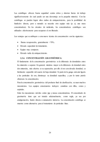 26
Las centrífugas ofrecen buena seguridad contra robos y ahorran fuerza de trabajo
significativamente (lo cual puede ser una desventaja en la pequeña minería). Con las
centrífugas se pueden lograr altos radios de enriquecimiento, para la posibilidad de
fundición directa, pero a menudo se necesita otro equipo más (p. ej. una mesa
concentradora). En los circuitos de molienda, los concentradores centrífugos son
utilizados efectivamente para recuperar el oro liberado.
Las ventajas que se atribuyen a esta nueva técnica de concentración son las siguientes:
 Buena recuperación, generalmente >70%.
 Elevada capacidad de tratamiento.
 Equipo muy compacto.
 Elevado radio de enriquecimiento.
2.3.4. CONCENTRACIÓN GRAVIMÉTRICA:
El fundamento de la concentración gravimétrica es la diferencia de densidades entre
los minerales a separar. En general, mientras mayor es la diferencia de densidad entre
dos minerales, más efectiva es su separación; por ello el oro con elevada densidad, es
fácilmente separable del cuarzo de baja densidad. Si parte de la ganga está aún ligada
a las partículas de oro, disminuye su densidad específica, y por lo tanto pierde
eficiencia la concentración.
Para la concentración gravimétrica del producto final de clasificación, se usan muchos
mecanismos. Los equipos estacionarios incluyen: canaletas con rifles, conos y
espirales.
Entre los mecanismos móviles están: jigs y mesas concentradoras. El concentrado de
gravimetría tiene que ser tratado adicionalmente, como regla, ya sea por
amalgamación, fusión directa o cianuración intensiva. La concentración centrifuga se
muestra como alternativa para el tratamiento de partículas finas.
 