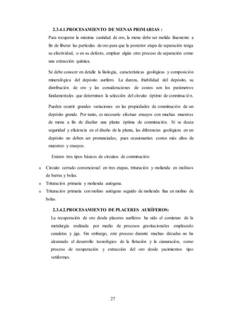 27
2.3.4.1.PROCESAMIENTO DE MENAS PRIMARIAS :
Para recuperar la máxima cantidad de oro, la mena debe ser molida finamente a
fin de liberar las partículas de oro para que la posterior etapa de separación tenga
su efectividad, o en su defecto, emplear algún otro proceso de separación como
una extracción química.
Se debe conocer en detalle la litología, características geológicas y composición
mineralógica del depósito aurífero. La dureza, friabilidad del depósito, su
distribución de oro y las consideraciones de costos son los parámetros
fundamentales que determinan la selección del circuito óptimo de conminución.
Pueden ocurrir grandes variaciones en las propiedades de conminución de un
depósito grande. Por tanto, es necesario efectuar ensayos con muchas muestras
de mena a fin de diseñar una planta óptima de conminución. Si se desea
seguridad y eficiencia en el diseño de la planta, las diferencias geológicas en un
depósito no deben ser pronunciadas, pues ocasionarían costos más altos de
muestreo y ensayos.
Existen tres tipos básicos de circuitos de conminución:
o Circuito cerrado convencional en tres etapas, trituración y molienda en molinos
de barras y bolas.
o Trituración primaria y molienda autógena.
o Trituración primaria con molino autógeno seguido de molienda fina en molino de
bolas.
2.3.4.2.PROCESAMIENTO DE PLACERES AURÍFEROS:
La recuperación de oro desde placeres auríferos ha sido el comienzo de la
metalurgia realizada por medio de procesos gravitacionales empleando
canaletas y jigs. Sin embargo, este proceso durante muchas décadas no ha
alcanzado el desarrollo tecnológico de la flotación y la cianuración, como
proceso de recuperación y extracción del oro desde yacimientos tipo
vetiformes.
 