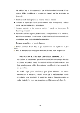 28
Sin embargo, hoy en día, se puede decir que ha habido un fuerte desarrollo de este
proceso debido especialmente a los siguientes factores que han incentivado su
desarrollo:
 Rápida escalada de los precios del oro en el mercado mundial.
 Aumento de la preocupación del medio ambiente, en el medio público y minero
puesto que este proceso no es contaminante.
 Aumento creciente en los costos de reactivos y energía en los procesos de
flotación y lixiviación.
 Desarrollo de nuevos equipos gravitacionales y al mejoramiento de los existentes,
logrando así una mayor eficiencia en la recuperación de partícula de oro más fina
y en especial a una mayor capacidad de tratamiento.
Los placeres auríferos se caracterizan por:
Su bajo contenido de oro libre, lo que hace necesario una explotación a gran
escala.
Falta de una tecnología que asegure una buena eficiencia en la recuperación.
2.3.4.3.DETERMINACIÓN DEL ORO FÍSICO RECUPERABLE:
Los circuitos de concentración gravimétrica son difíciles de evaluar por una serie
de razones. Se requieren realizar pruebas con cantidades grandes de muestra para
hacer estadísticamente validos los resultados, especialmente si hay presencia de
oro grueso libre.
Es posible seguir pasos establecidos para poder determinar con mucha
aproximación, la presencia y cantidad de oro que se puede recuperar de una
determinada mena proveniente de yacimiento primario. Esta determinación se
realiza siguiendo los pasos que se muestran en el flujograma de la figura 3.
 