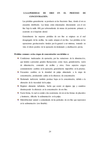 29
2.3.4.4.PERDIDAS DE ORO EN EL PROCESO DE
CONCENTRACIÓN:
Las pérdidas generalmente se producen en las fracciones finas, donde el oro se
encuentra distribuido. Las lamas están relacionadas directamente con el oro
fino bajo la malla 400, por sobremolienda de menas de yacimiento primario u
ocurrente en el depósito aluvial.
Generalmente las mayores pérdidas de oro fino se originan en el mal
desagregado de las arcillas, las cuales atrapan al oro fino. Las pérdidas en las
operaciones gravitacionales tienden por lo general a ser mínimas, teniendo en
vista el efecto positivo de la operación de deslamado y clasificación previa.
Pérdidas comunes en las etapas de concentración son debidas a:
Condiciones inadecuadas de operación, por las variaciones de la alimentación,
que tienden a presentar grandes fluctuaciones como: leyes, granulometría, razón
de alimentación, contenido de arcillas y otros. Estos aspectos exigen
constantemente cambios en la operación, generalmente imposibles en la práctica.
Frecuentes cambios en la densidad de pulpa alimentada a la etapa de
concentración, produciendo caídas en la eficiencia de concentración.
Deslamado ineficiente también produce bajas en la concentración, debido a la
alteración de la viscosidad de la pulpa.
Régimen altamente turbulento, hecho que ocurre en algunos jigs y canaletas
disminuyendo la eficiencia en la concentración de oro fino.
Factor forma, lo cual es común a las ocurrencias de oro en las formas de placoides
y laminares, dificulta la sedimentación en la pulpa.
Hidrofobicidad natural o contaminada de las partículas de oro fino que repercuten
en la sedimentación (oro flotable).
 
