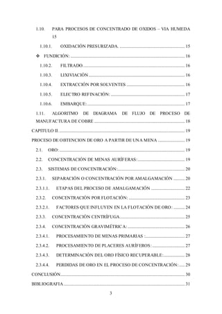 3
1.10. PARA PROCESOS DE CONCENTRADO DE OXIDOS – VIA HUMEDA
15
1.10.1. OXIDACIÓN PRESURIZADA. .......................................................... 15
 FUNDICIÓN: ...................................................................................................... 16
1.10.2. FILTRADO........................................................................................... 16
1.10.3. LIXIVIACIÓN...................................................................................... 16
1.10.4. EXTRACCIÓN POR SOLVENTES .................................................... 16
1.10.5. ELECTRO REFINACIÓN: .................................................................. 17
1.10.6. EMBARQUE:....................................................................................... 17
1.11. ALGORITMO DE DIAGRAMA DE FLUJO DE PROCESO DE
MANUFACTURA DE COBRE ................................................................................. 18
CAPITULO II................................................................................................................. 19
PROCESO DE OBTENCION DE ORO A PARTIR DE UNA MENA ........................ 19
2.1. ORO:................................................................................................................ 19
2.2. CONCENTRACIÓN DE MENAS AURÍFERAS:.......................................... 19
2.3. SISTEMAS DE CONCENTRACIÓN:............................................................ 20
2.3.1. SEPARACIÓN O CONCENTRACIÓN POR AMALGAMACIÓN .......... 20
2.3.1.1. ETAPAS DEL PROCESO DE AMALGAMACIÓN .............................. 22
2.3.2. CONCENTRACIÓN POR FLOTACIÓN: .................................................. 23
2.3.2.1. FACTORES QUE INFLUYEN EN LA FLOTACIÓN DE ORO: .......... 24
2.3.3. CONCENTRACIÓN CENTRÍFUGA.......................................................... 25
2.3.4. CONCENTRACIÓN GRAVIMÉTRICA:................................................... 26
2.3.4.1. PROCESAMIENTO DE MENAS PRIMARIAS :................................... 27
2.3.4.2. PROCESAMIENTO DE PLACERES AURÍFEROS:............................. 27
2.3.4.3. DETERMINACIÓN DEL ORO FÍSICO RECUPERABLE:................... 28
2.3.4.4. PERDIDAS DE ORO EN EL PROCESO DE CONCENTRACIÓN: ..... 29
CONCLUSIÓN............................................................................................................... 30
BIBLIOGRAFIA ............................................................................................................ 31
 