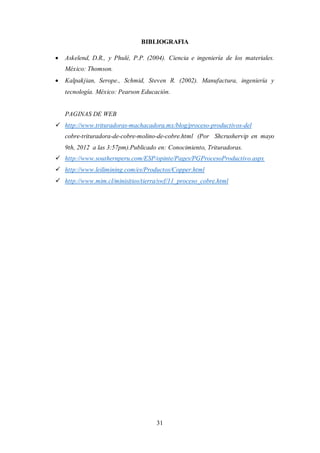31
BIBLIOGRAFIA
 Askelend, D.R., y Phulé, P.P. (2004). Ciencia e ingeniería de los materiales.
México: Thomson.
 Kalpakjian, Serope., Schmid, Steven R. (2002). Manufactura, ingeniería y
tecnología. México: Pearson Educación.
PAGINAS DE WEB
 http://www.trituradoras-machacadora.mx/blog/proceso-productivos-del
cobre-trituradora-de-cobre-molino-de-cobre.html (Por Shcrushervip en mayo
9th, 2012 a las 3:57pm).Publicado en: Conocimiento, Trituradoras.
 http://www.southernperu.com/ESP/opinte/Pages/PGProcesoProductivo.aspx
 http://www.leilimining.com/es/Productos/Copper.html
 http://www.mim.cl/minisitios/tierra/swf/11_proceso_cobre.html
 