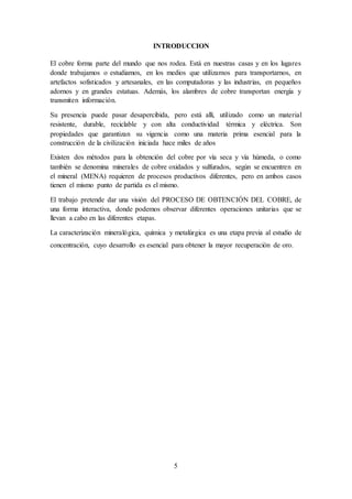 5
INTRODUCCION
El cobre forma parte del mundo que nos rodea. Está en nuestras casas y en los lugares
donde trabajamos o estudiamos, en los medios que utilizamos para transportarnos, en
artefactos sofisticados y artesanales, en las computadoras y las industrias, en pequeños
adornos y en grandes estatuas. Además, los alambres de cobre transportan energía y
transmiten información.
Su presencia puede pasar desapercibida, pero está allí, utilizado como un material
resistente, durable, reciclable y con alta conductividad térmica y eléctrica. Son
propiedades que garantizan su vigencia como una materia prima esencial para la
construcción de la civilización iniciada hace miles de años
Existen dos métodos para la obtención del cobre por vía seca y vía húmeda, o como
también se denomina minerales de cobre oxidados y sulfurados, según se encuentren en
el mineral (MENA) requieren de procesos productivos diferentes, pero en ambos casos
tienen el mismo punto de partida es el mismo.
El trabajo pretende dar una visión del PROCESO DE OBTENCIÓN DEL COBRE, de
una forma interactiva, donde podemos observar diferentes operaciones unitarias que se
llevan a cabo en las diferentes etapas.
La caracterización mineralógica, química y metalúrgica es una etapa previa al estudio de
concentración, cuyo desarrollo es esencial para obtener la mayor recuperación de oro.
 