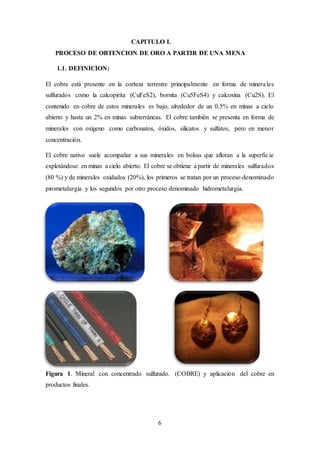 6
CAPITULO I.
PROCESO DE OBTENCION DE ORO A PARTIR DE UNA MENA
1.1. DEFINICION:
El cobre está presente en la corteza terrestre principalmente en forma de minerales
sulfurados como la calcopirita (CuFeS2), bornita (Cu5FeS4) y calcosina (Cu2S). El
contenido en cobre de estos minerales es bajo, alrededor de un 0.5% en minas a cielo
abierto y hasta un 2% en minas subterráneas. El cobre también se presenta en forma de
minerales con oxígeno como carbonatos, óxidos, silicatos y sulfatos, pero en menor
concentración.
El cobre nativo suele acompañar a sus minerales en bolsas que afloran a la superficie
explotándose en minas a cielo abierto. El cobre se obtiene a partir de minerales sulfurados
(80 %) y de minerales oxidados (20%), los primeros se tratan por un proceso denominado
pirometalurgia y los segundos por otro proceso denominado hidrometalurgia.
Figura 1. Mineral con concentrado sulfurado. (COBRE) y aplicación del cobre en
productos finales.
 