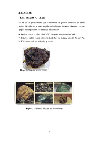 7
1.2. EL COBRE:
1.2.1. ESTADO NATURAL:
Es uno de los pocos metales que se encuentran en grandes cantidades en estado
nativo. Sin embargo, la mayor cantidad del cobre está formados minerales. Los tres
grupos más importantes de minerales de cobre son:
 Óxidos: cuprita o cobre rojo (Cu2O) y tenorita o cobre negro (CuO).
 Sulfuros: sulfuro (CuS), calcopirita (CuFeS2) que contiene también As, Ca y Ag.
 Carbonatos básicos: malaquita y azurita
Figura 2. Tenorita o cobre negro.
Figura 3. Minerales de cobre en estado natural.
 