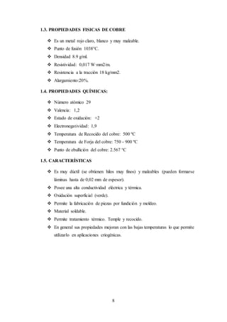 8
1.3. PROPIEDADES FISICAS DE COBRE
 Es un metal rojo claro, blanco y muy maleable.
 Punto de fusión 1038°C.
 Densidad 8.9 g/ml.
 Resistividad: 0,017 W·mm2/m.
 Resistencia a la tracción 18 kg/mm2.
 Alargamiento:20%.
1.4. PROPIEDADES QUÍMICAS:
 Número atómico 29
 Valencia: 1,2
 Estado de oxidación: +2
 Electronegatividad: 1,9
 Temperatura de Recocido del cobre: 500 ºC
 Temperatura de Forja del cobre: 750 - 900 ºC
 Punto de ebullición del cobre: 2.567 °C
1.5. CARACTERÍSTICAS
 Es muy dúctil (se obtienen hilos muy finos) y maleables (pueden formarse
láminas hasta de 0,02 mm de espesor).
 Posee una alta conductividad eléctrica y térmica.
 Oxidación superficial (verde).
 Permite la fabricación de piezas por fundición y moldeo.
 Material soldable.
 Permite tratamiento térmico. Temple y recocido.
 En general sus propiedades mejoran con las bajas temperaturas lo que permite
utilizarlo en aplicaciones criogénicas.
 