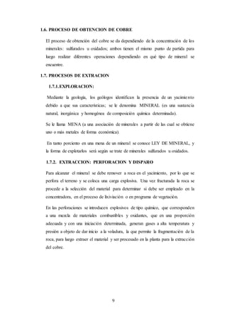 9
1.6. PROCESO DE OBTENCION DE COBRE
El proceso de obtención del cobre se da dependiendo de la concentración de los
minerales: sulfurados u oxidados; ambos tienen el mismo punto de partida para
luego realizar diferentes operaciones dependiendo en qué tipo de mineral se
encuentre.
1.7. PROCESOS DE EXTRACION
1.7.1.EXPLORACION:
Mediante la geología, los geólogos identifican la presencia de un yacimiento
debido a que sus características; se le denomina MINERAL (es una sustancia
natural, inorgánica y homogénea de composición química determinada).
Se le llama MENA (a una asociación de minerales a partir de las cual se obtiene
uno o más metales de forma económica).
En tanto porciento en una mena de un mineral se conoce LEY DE MINERAL, y
la forma de explotarlos será según se trate de minerales sulfurados u oxidados.
1.7.2. EXTRACCION: PERFORACION Y DISPARO
Para alcanzar el mineral se debe remover a roca en el yacimiento, por lo que se
perfora el terreno y se coloca una carga explosiva. Una vez fracturada la roca se
procede a la selección del material para determinar si debe ser empleado en la
concentradora, en el proceso de lixiviación o en programa de vegetación.
En las perforaciones se introducen explosivos de tipo químico, que corresponden
a una mezcla de materiales combustibles y oxidantes, que en una proporción
adecuada y con una iniciación determinada, generan gases a alta temperatura y
presión a objeto de dar inicio a la voladura, la que permite la fragmentación de la
roca, para luego extraer el material y ser procesado en la planta para la extracción
del cobre.
 