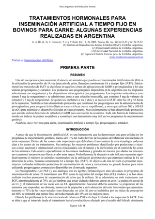 Sitio Argentino de Producción Animal
Página 1 de 14
TRATAMIENTOS HORMONALES PARA
INSEMINACIÓN ARTIFICIAL A TIEMPO FIJO EN
BOVINOS PARA CARNE: ALGUNAS EXPERIENCIAS
REALIZADAS EN ARGENTINA
G. A. Bó (1, 2), L. Cutaia (1, 2, 4) y Tríbulo, R (1, 2, 3). 2002. Taurus, Bs. As., 4(14):10-21 y 4(15):17-32.
(1) Instituto de Reproducción Animal Córdoba (IRAC), Córdoba, Argentina.
(2) Universidad Católica de Córdoba, Argentina.
(3) Universidad Nacional de Córdoba, Argentina.
(4) Agencia Córdoba Ciencia, pcia. de Córdoba, Argentina.
www.produccion-animal.com.ar
Volver a: Inseminación Artificial
PRIMERA PARTE
RESUMEN
Una de las opciones para aumentar el número de animales que pueden ser Inseminados Artificialmente (IA) es
la utilización de protocolos de IA sin detección de celos, llamados comúnmente IA a tiempo fijo (IATF). Básica-
mente los protocolos de IATF se clasifican en aquellos a base de aplicaciones de GnRH y prostaglandina y los que
utilizan progestágenos y estradiol. Los productos con progestágenos disponibles en la Argentina son los implantes
subcutáneos con norgestomet y los dispositivos intravaginales con progesterona. Los implantes subcutáneos con-
tienen 3 mg de norgestomet y se administran junto a una solución inyectable, que contiene 5 mg de valerato de
estradiol y 3 mg de norgestomet. Se quitan los implantes a los 9 días y se realiza la IATF entre las 48 y 56 horas
de la remoción. También se han desarrollado protocolos que combinan los progestágenos con la administración de
prostaglandina, para asegurar la luteólisis en vacas cíclicas (no en vaquillonas), y otros que utilizan 300 a 500 Ul
de eCG para estimular el desarrollo folicular en vacas posparto. Más recientemente se han desarrollado protocolos
que además utilizan benzoato de estradiol o GnRH para sincronizar la ovulación. Toda esta batería de tratamientos
resulta en índices de preñez aceptables y constituye una herramienta muy útil en los programas de mejoramiento
genético.
Palabras clave: bovinos para carne, inseminación artificial a tiempo fijo, progestágenos, estradiol.
INTRODUCCIÓN
A pesar de que la Inseminación Artificial (IA) es una herramienta que ha demostrado una gran utilidad en los
programas de mejoramiento genético, menos del 1 % del rodeo bovino de los países del Mercosur está incluido en
estos esquemas. Dentro de las causas más importantes que dificultan el uso masivo de esta tecnología podernos
citar a los costos de los tratamientos. Sin embargo, los mayores problemas identificados por productores y técni-
cos a nivel nacional e internacional son los relacionados con el manejo y la ineficiencia en el control de los celos
de los animales. Esto ocurre especialmente en los rodeos medianos y grandes de nuestro país dadas las extensio-
nes y personal necesario para llevar a cabo estas tareas. Probablemente la alternativa más útil para aumentar signi-
ficativamente el número de animales inseminados sea la utilización de protocolos que permitan realizar la IA sin
detección de celos, llamada comúnmente IA a tiempo fijo (IATF). El objetivo de esta revisión es presentar expe-
riencias realizadas utilizando protocolos de sincronización de celos y ovulaciones en ganado bovino para carne
utilizando progestágenos comerciales disponibles en el mercado argentino.
La Prostaglandina F2α (PGF) y sus análogos son los agentes farmacológicos más utilizados en programas de
sincronización de celos. El tratamiento con PGF causa la regresión del cuerpo lúteo (CL) maduro y se han desa-
rrollado muchos protocolos de sincronización de celos que la utilizan. Si se administra un solo tratamiento con
PGF, aproximadamente el 70% de las hembras que están ciclando deberían entrar en celo. La palpación rectal de
un CL y el tratamiento de las vacas con un CL aparentemente funcional debería aumentar la proporción de los
animales que responden; no obstante, errores en la palpación y en la detección del celo determinan que aproxima-
damente el 75% de las vacas tratadas sean detectadas en celo. Si esto se multiplica por un índice de concepción
del 60% se obtendrá una preñez final del rodeo tratado del 45% en los mejores casos.
Otro de los problemas de la sincronización de celos con PGF es la baja fertilidad a los esquemas de IATF. Esto
se debe a que el intervalo desde el tratamiento hasta la ovulación es afectado por el estadio del folículo dominante
 