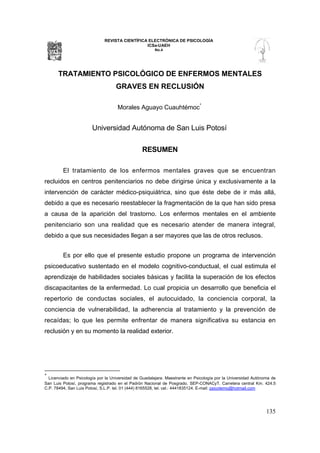 REVISTA CIENTÍFICA ELECTRÓNICA DE PSICOLOGÍA
                                                ICSa-UAEH
                                                       No.4




      TRATAMIENTO PSICOLÓGICO DE ENFERMOS MENTALES
                                    GRAVES EN RECLUSIÓN

                                     Morales Aguayo Cuauhtémoc*


                        Universidad Autónoma de San Luis Potosí

                                                 RESUMEN

         El tratamiento de los enfermos mentales graves que se encuentran
recluidos en centros penitenciarios no debe dirigirse única y exclusivamente a la
intervención de carácter médico-psiquiátrica, sino que éste debe de ir más allá,
debido a que es necesario reestablecer la fragmentación de la que han sido presa
a causa de la aparición del trastorno. Los enfermos mentales en el ambiente
penitenciario son una realidad que es necesario atender de manera integral,
debido a que sus necesidades llegan a ser mayores que las de otros reclusos.


         Es por ello que el presente estudio propone un programa de intervención
psicoeducativo sustentado en el modelo cognitivo-conductual, el cual estimula el
aprendizaje de habilidades sociales básicas y facilita la superación de los efectos
discapacitantes de la enfermedad. Lo cual propicia un desarrollo que beneficia el
repertorio de conductas sociales, el autocuidado, la conciencia corporal, la
conciencia de vulnerabilidad, la adherencia al tratamiento y la prevención de
recaídas; lo que les permite enfrentar de manera significativa su estancia en
reclusión y en su momento la realidad exterior.




*
  Licenciado en Psicología por la Universidad de Guadalajara. Maestrante en Psicología por la Universidad Autónoma de
San Luis Potosí, programa registrado en el Padrón Nacional de Posgrado, SEP-CONACyT. Carretera central Km. 424.5
C.P. 78494, San Luis Potosí, S.L.P. tel. 01 (444) 8165528, tel. cel.: 4441835124. E-mail: psicotemo@hotmail.com




                                                                                                                135
 