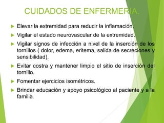 CUIDADOS DE ENFERMERIA.


Elevar la extremidad para reducir la inflamación.



Vigilar el estado neurovascular de la extremidad.



Vigilar signos de infección a nivel de la inserción de los
tornillos ( dolor, edema, eritema, salida de secreciones y
sensibilidad).



Evitar costra y mantener limpio el sitio de inserción del
tornillo.



Fomentar ejercicios isométricos.



Brindar educación y apoyo psicológico al paciente y a la
familia.

 