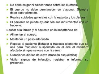

No debe colgar ni colocar nada sobre las cuerdas.



El cuerpo no debe permanecer en diagonal. Siempre
debe estar alineado.



Realice cuidados generales con la espalda y los glúteos.



El paciente se puede ayudar con sus movimientos con un
trapecio.

Educar a la familia y al paciente en la importancia de:


Alimentar el cuerpo.



Mantener un peso adecuado.



Reposo al paciente (flotador o trapecio elemento que se
usa para mantener suspendido en el aire el miembro
afectado sin que se roce con la cama)



Curaciones diarias de clavo (tracción esqueletica)



Vigilar signos de infección, registrar e informar su
presencia.

 