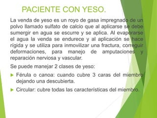PACIENTE CON YESO.
La venda de yeso es un royo de gasa impregnado de un
polvo llamado sulfato de calcio que al aplicarse se debe
sumergir en agua se escurre y se aplica. Al evaporarse
el agua la venda se endurece y al aplicación se hace
rígida y se utiliza para inmovilizar una fractura, correguir
deformaciones, para manejo de amputaciones y
reparación nerviosa y vascular.

Se puede manejar 2 clases de yeso:


Férula o canoa: cuando cubre 3 caras del miembro
dejando una descubierta.



Circular: cubre todas las características del miembro.

 