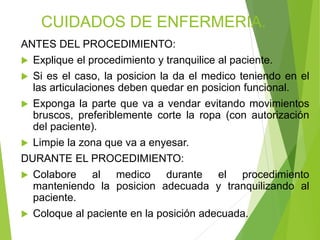 CUIDADOS DE ENFERMERIA.
ANTES DEL PROCEDIMIENTO:
 Explique el procedimiento y tranquilice al paciente.
 Si es el caso, la posicion la da el medico teniendo en el
las articulaciones deben quedar en posicion funcional.
 Exponga la parte que va a vendar evitando movimientos
bruscos, preferiblemente corte la ropa (con autorización
del paciente).
 Limpie la zona que va a enyesar.
DURANTE EL PROCEDIMIENTO:
 Colabore
al medico durante el procedimiento
manteniendo la posicion adecuada y tranquilizando al
paciente.
 Coloque al paciente en la posición adecuada.

 