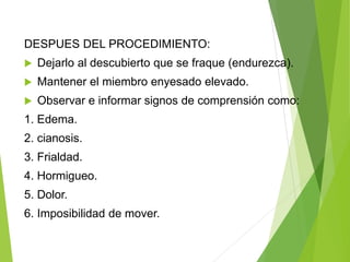 DESPUES DEL PROCEDIMIENTO:


Dejarlo al descubierto que se fraque (endurezca).



Mantener el miembro enyesado elevado.



Observar e informar signos de comprensión como:

1. Edema.
2. cianosis.
3. Frialdad.

4. Hormigueo.
5. Dolor.
6. Imposibilidad de mover.

 