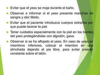 

Evitar que el yeso se moje durante el baño.



Observar e informar si el yeso presenta manchas de
sangre y olor fétido.



Evitar que el paciente introduzca cuerpos extraños por
que puede lacerar la piel.



Tener cuidados especialmente con la piel en los bordes
del yeso protegiéndolas con algodón, gasa.



Observar si se ha aflojado el yeso. En caso de yeso en
miembros inferiores, colocar el miembro en una
almohada dejando el pie libre, para evitar presión
constante sobre el talón.

 