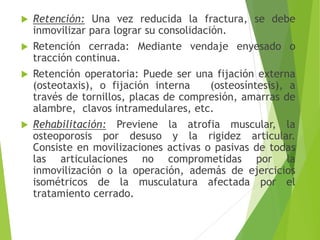 





Retención: Una vez reducida la fractura, se debe
inmovilizar para lograr su consolidación.
Retención cerrada: Mediante vendaje enyesado o
tracción continua.
Retención operatoria: Puede ser una fijación externa
(osteotaxis), o fijación interna
(osteosíntesis), a
través de tornillos, placas de compresión, amarras de
alambre, clavos intramedulares, etc.
Rehabilitación: Previene la atrofia muscular, la
osteoporosis por desuso y la rigidez articular.
Consiste en movilizaciones activas o pasivas de todas
las articulaciones no comprometidas por la
inmovilización o la operación, además de ejercicios
isométricos de la musculatura afectada por el
tratamiento cerrado.

 