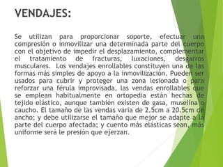 VENDAJES:
Se utilizan para proporcionar soporte, efectuar una
compresión o inmovilizar una determinada parte del cuerpo
con el objetivo de impedir el desplazamiento, complementar
el tratamiento de fracturas, luxaciones, desgarros
musculares. Los vendajes enrollables constituyen una de las
formas más simples de apoyo a la inmovilización. Pueden ser
usados para cubrir y proteger una zona lesionada o para
reforzar una férula improvisada, las vendas enrollables que
se emplean habitualmente en ortopedia están hechas de
tejido elástico, aunque también existen de gasa, muselina o
caucho. El tamaño de las vendas varia de 2.5cm a 20.5cm de
ancho; y debe utilizarse el tamaño que mejor se adapte a la
parte del cuerpo afectada; y cuento más elásticas sean, más
uniforme será le presión que ejerzan.

 