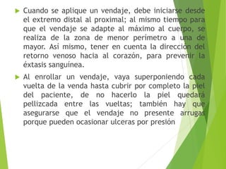 

Cuando se aplique un vendaje, debe iniciarse desde
el extremo distal al proximal; al mismo tiempo para
que el vendaje se adapte al máximo al cuerpo, se
realiza de la zona de menor perímetro a una de
mayor. Así mismo, tener en cuenta la dirección del
retorno venoso hacia al corazón, para prevenir la
éxtasis sanguínea.



Al enrollar un vendaje, vaya superponiendo cada
vuelta de la venda hasta cubrir por completo la piel
del paciente, de no hacerlo la piel quedará
pellizcada entre las vueltas; también hay que
asegurarse que el vendaje no presente arrugas
porque pueden ocasionar ulceras por presión

 