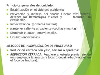 Principios generales del cuidado:
 Estabilización en el sitio del accidente:
 Prevención y manejo del shock: Liberar vías aéreas,
detener las hemorragias visibles y
facilitar la
circulación.
 Inmovilización (primeros auxilios)
 Mantener caliente al paciente (cobijas y mantas)
 Disminuir el dolor: Inmovilización.
 Líquidos endovenosos.
MÉTODOS DE INMOVILIZACIÓN DE FRACTURAS:
 Reducción cerrada con yeso, férulas o aparatos:
 REDUCCIÓN CERRADA: Requiere anestesia previa, siendo
mas empleada la anestesia local (lidocaina-bupivacaína en
el foco de fractura).

 