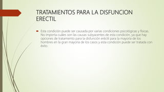 TRATAMIENTOS PARA LA DISFUNCION
ERECTIL
 Esta condición puede ser causada por varias condiciones psicológicas y físicas.
No importa cuáles son las causas subyacentes de esta condición, ya que hay
opciones de tratamiento para la disfunción eréctil para la mayoría de los
hombres en la gran mayoría de los casos y esta condición puede ser tratada con
éxito.
 