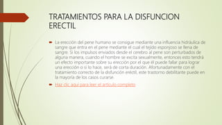 TRATAMIENTOS PARA LA DISFUNCION
ERECTIL
 La erección del pene humano se consigue mediante una influencia hidráulica de
sangre que entra en el pene mediante el cual el tejido esponjoso se llena de
sangre. Si los impulsos enviados desde el cerebro al pene son perturbados de
alguna manera, cuando el hombre se excita sexualmente, entonces esto tendrá
un efecto importante sobre su erección por el que él puede fallar para lograr
una erección o si lo hace, será de corta duración. Afortunadamente con el
tratamiento correcto de la disfunción eréctil, este trastorno debilitante puede en
la mayoría de los casos curarse.
 Haz clic aquí para leer el artículo completo
 