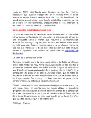 Nada es 100% garantizado para trabajar, ya que hay muchos
obstáculos que pueden interponerse en el camino. Pero, si usted
realmente quiere intentar revertir cualquier tipo de infertilidad que
usted puede experimentar, tener bebés saludables y mejorar su vida
en general sin medicamentos, procedimientos o FIV, entonces te
exhorto a no darse por vencido o se desanime.

Como quedar embarazada de una niña

La naturaleza no nos da exactamente un método paso a paso sobre
cómo quedar embarazada con una niña. La selección de género es
una propuesta 50/50 a menos que recurren a la inseminación
artificial. Sin embargo, hay un buen montón de teorías sobre cómo
concebir una niña. Algunas personas dan fe de su eficacia porque su
uso les dio finalmente el bebé que ellos querían. En este artículo,
vamos a aprender más acerca de estos métodos.calculador de
diasfertiles

La carta de la concepción china

También conocida como la carta natal china o la Tabla de Género
chino, este método es muy muy popular. Esta carta se dice que fue el
primero en descubrir cerca de Pekín más de 7 siglos en una tumba
real. Es referencias cruzadas edad de la madre y el mes del niño de la
concepción de predecir el género. Algunos dicen que la tabla se
encuentra al menos un 90% de precisión y los que la utilizan tuvo el
bebé que querían.Sin embargo, no hay realmente ninguna prueba
concluyente si esta estrategia es realmente eficaz.

Cuando desee utilizar este método en cómo quedar embarazada con
una chica, tener en cuenta que no puede utilizar el calendario
gregoriano en los cálculos. Su edad, así como el mes de la concepción
debe ser calculado de acuerdo con el calendario lunar. Dependiendo
de la fecha de nacimiento, su edad lunar puede ser de hasta dos años
que su edad actual, según el calendario civil.

El Método Shettles
 