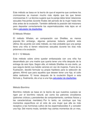 Este método se basa en la teoría de que el esperma que contiene los
cromosomas se mueven mucho más rápido que los que tienen
cromosomas X. La técnica sugiere que la pareja debe tener relaciones
sexuales frecuentes durante finales del período de la mujer hasta tres
días antes de la ovulación. También defiende la posición del misionero
para depositar correctamente los espermatozoides más lejos en el
útero.calculador de diasfertiles

El Método Whelan

El método Whelan, en comparación con Shettles, es menos
popular. Sin embargo, algunas personas todavía preferirá esta
última. De acuerdo con este método, es más probable que una pareja
tiene una niña si tienen relaciones sexuales durante los días más
próximos a la ovulación.

El O + 12 Método

Este método sobre cómo quedar embarazada con una niña fue
desarrollado por una madre que quería tener una niña después de la
entrega de seis hijos. Según ella, el método Shettles no era cierto, ya
que seguía dando sus bebés varones en vez de mujeres. Fuera de su
frustración, decidió formular su propia hipótesis para la selección de
género. Afirmó que para aquellos que deseen tener una hija, el coito
debe realizarse 12 horas después de la ovulación. Siguió a esta
fórmula y, finalmente, dio a luz a una hija.calculador de diasfertiles



Método Biorritmo

Biorritmo método se basa en la teoría de que nuestros cuerpos se
rigen por el biorritmo natural, así como los patrones circadianos
(patrones cíclicos y persistentes de comportamiento, cambios físicos y
las características mentales). Por lo tanto, se concluye que hay
momentos específicos en el ciclo de una mujer que ella es más
receptivo a las hormonas cultivo de los espermatozoides X y concebir
una hija. Del mismo modo, también hay ciertos momentos de un mes,
 