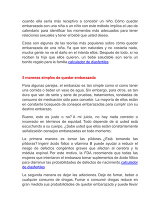 cuando ella sería más receptivo a concebir un niño. Cómo quedar
embarazada con una niña o un niño con este método implica el uso de
calendario para identificar los momentos más adecuados para tener
relaciones sexuales y tener el bebé que usted desea.

Estas son algunas de las teorías más populares sobre cómo quedar
embarazada de una niña. Ya que son naturales y no costaría nada,
mucha gente no ve el daño en el intento ellos. Después de todo, si no
reciben la hija que ellos quieren, un bebé saludable aún sería un
bonito regalo para la familia.calculador de diasfertiles



5 maneras simples de quedar embarazada

Para algunas parejas, el embarazo es tan simple como si como tener
una comida o beber un vaso de agua. Sin embargo, para otros, es tan
dura que van de serie y serie de pruebas, tratamientos, toneladas de
consumo de medicación sólo para concebir. La mayoría de ellos están
en constante búsqueda de consejos embarazadas para cumplir con su
destino embarazo.

Bueno, esto es justo o no? A mi juicio, no hay nada correcto o
incorrecto en términos de equidad. Todo depende de si usted está
escuchando a su cuerpo. ¿Sabe usted que ellos están constantemente
señalización consejos embarazadas en todo momento.

La primera manera es tomar las píldoras. ¿Está tomando las
píldoras? Ingerir ácido fólico o vitamina B puede ayudar a reducir el
riesgo de defectos congénitos graves que afectan al cerebro y la
médula espinal. Por este motivo, la FDA recomienda que todas las
mujeres que intentaron el embarazo tomar suplementos de ácido fólico
para disminuir las probabilidades de defectos de nacimiento.calculador
de diasfertiles

La segunda manera es dejar las adicciones. Deje de fumar, beber o
cualquier consumo de drogas. Fumar o consumir drogas reduce en
gran medida sus probabilidades de quedar embarazada y puede llevar
 
