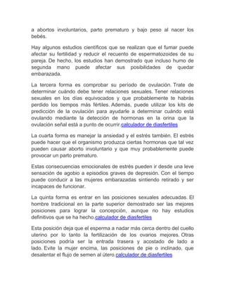 a abortos involuntarios, parto prematuro y bajo peso al nacer los
bebés.

Hay algunos estudios científicos que se realizan que el fumar puede
afectar su fertilidad y reducir el recuento de espermatozoides de su
pareja. De hecho, los estudios han demostrado que incluso humo de
segunda mano puede afectar sus posibilidades de quedar
embarazada.

La tercera forma es comprobar su período de ovulación. Trate de
determinar cuándo debe tener relaciones sexuales. Tener relaciones
sexuales en los días equivocados y que probablemente te habrás
perdido los tiempos más fértiles. Además, puede utilizar los kits de
predicción de la ovulación para ayudarle a determinar cuándo está
ovulando mediante la detección de hormonas en la orina que la
ovulación señal está a punto de ocurrir.calculador de diasfertiles

La cuarta forma es manejar la ansiedad y el estrés también. El estrés
puede hacer que el organismo produzca ciertas hormonas que tal vez
pueden causar aborto involuntario y que muy probablemente puede
provocar un parto prematuro.

Estas consecuencias emocionales de estrés pueden ir desde una leve
sensación de agobio a episodios graves de depresión. Con el tiempo
puede conducir a las mujeres embarazadas sintiendo retirado y ser
incapaces de funcionar.

La quinta forma es entrar en las posiciones sexuales adecuadas. El
hombre tradicional en la parte superior demostrado ser las mejores
posiciones para lograr la concepción, aunque no hay estudios
definitivos que se ha hecho.calculador de diasfertiles

Esta posición deja que el esperma a nadar más cerca dentro del cuello
uterino por lo tanto la fertilización de los ovarios mejores. Otras
posiciones podría ser la entrada trasera y acostado de lado a
lado. Evite la mujer encima, las posiciones de pie o inclinado, que
desalentar el flujo de semen al útero.calculador de diasfertiles
 