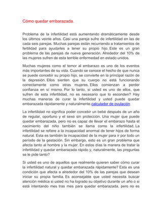 Cómo quedar embarazada.


Problema de la infertilidad está aumentando dramáticamente desde
los últimos veinte años. Casi una pareja sufre de infertilidad en las de
cada seis parejas. Muchas parejas están recurriendo a tratamientos de
fertilidad para ayudarles a tener su propio hijo. Este es un gran
problema de las parejas de nueva generación. Alrededor del 10% de
las mujeres sufren de esta terrible enfermedad en estado unidos.

Muchas mujeres como el temor al embarazo es uno de los eventos
más importantes de su vida. Cuando se conoce el hecho de que nunca
se puede concebir su propio hijo, se convierte en la principal razón de
la depresión. Ellos sienten que su cuerpo no está funcionando
correctamente como otras mujeres. Ellos comienzan a perder
confianza en sí mismo. Por lo tanto, si usted es uno de ellos, que
sufren de esta infertilidad, no es necesario que lo esconden? Hay
muchas maneras de curar la infertilidad y usted puede quedar
embarazada rápidamente y naturalmente.calculador de ovulación

La infertilidad no significa poder concebir un bebé después de un año
de regular, oportuno y el sexo sin protección. Una mujer que puede
quedar embarazada, pero no es capaz de llevar el embarazo hasta el
nacimiento del niño también se llama como la infertilidad. La
infertilidad se refiere a la incapacidad anormal de tener hijos de forma
natural. Esta es también la incapacidad de la mujer para ir por todo un
período de la gestación. Sin embargo, esto es un gran problema que
afecta tanto al hombre y la mujer. En estos días la manera de tratar la
infertilidad y quedar embarazada rápido y, naturalmente, las preguntas
se le pide tanto?

Si usted es uno de aquellos que realmente quieren saber cómo curar
la infertilidad natural y quedar embarazada rápidamente? Esta es una
condición que afecta a alrededor del 10% de las parejas que desean
iniciar su propia familia. Es aconsejable que usted necesita buscar
atención médica si usted no ha logrado su objetivo durante un año o si
está intentando mes tras mes para quedar embarazada, pero no es
 