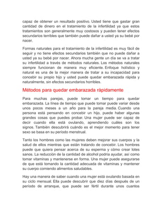 capaz de obtener un resultado positivo. Usted tiene que gastar gran
cantidad de dinero en el tratamiento de la infertilidad ya que estos
tratamientos son generalmente muy costosos y pueden tener efectos
secundarios terribles que también puede dañar a usted ya su bebé por
nacer.

Formas naturales para el tratamiento de la infertilidad es muy fácil de
seguir y no tiene efectos secundarios también que no puede dañar a
usted ya su bebé por nacer. Ahora mucha gente un día se va a tratar
su infertilidad a través de métodos naturales. Los métodos naturales
siempre funcionan de manera muy eficiente. Enfoque holístico y
natural es una de la mejor manera de tratar a su incapacidad para
concebir su propio hijo y usted puede quedar embarazada rápida y
naturalmente, sin efectos secundarios horribles.

Métodos para quedar embarazada rápidamente
Para muchas parejas, puede tomar un tiempo para quedar
embarazada. La línea de tiempo que puede tomar puede variar desde
unos pocos meses a un año para la pareja media. Cuando una
persona está pensando en concebir un hijo, puede haber algunas
grandes cosas que puedes probar. Una mujer puede ser capaz de
decir cuando ella está ovulando, aprendiendo cuáles son los
signos. También descubrirá cuándo es el mejor momento para tener
sexo se basa en su período menstrual.

Tanto los hombres como las mujeres deben mejorar sus cuerpos y la
salud de ellos mientras que están tratando de concebir. Los hombres
puede que quiera pensar acerca de su esperma y cómo crear lotes
sanos. La reducción de la cantidad de alcohol podría ayudar, así como
tomar vitaminas y mantenerse en forma. Una mujer puede asegurarse
de que está tomando la cantidad adecuada de vitaminas y mantener
su cuerpo comiendo alimentos saludables.

Hay una manera de saber cuando una mujer está ovulando basada en
su ciclo mensual. Ella puede descubrir que diez días después de un
período de arranque, que puede ser fértil durante unos cuantos
 