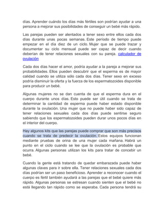días. Aprender cuándo los días más fértiles son podrían ayudar a una
persona a mejorar sus posibilidades de conseguir un bebé más rápido.

Las parejas pueden ser alentados a tener sexo entre ellos cada dos
días durante unas pocas semanas. Este período de tiempo puede
empezar en el día diez de un ciclo. Mujer que se puede trazar y
documentar su ciclo mensual puede ser capaz de decir cuando
deberían de tener relaciones sexuales con su pareja. calculador de
ovulación

Cada dos días hacer el amor, podría ayudar a la pareja a mejorar sus
probabilidades. Ellos pueden descubrir que el esperma es de mayor
calidad cuando se utiliza sólo cada dos días. Tener sexo en exceso
podría disminuir la oferta y la fuerza de los espermatozoides disponible
para producir un bebé.

Algunas mujeres no se dan cuenta de que el esperma dura en el
cuerpo durante unos días. Esto puede ser útil cuando se trata de
determinar la cantidad de esperma puede haber estado disponible
durante la ovulación. Una mujer que no puede haber sido capaz de
tener relaciones sexuales cada dos días puede sentirse seguro
sabiendo que los espermatozoides pueden durar unos pocos días en
el interior del cuerpo.

Hay algunos kits que las parejas puede comprar que son más precisos
cuando se trata de predecir la ovulación. Estos equipos funcionan
mediante pruebas de orina de una mujer cada mañana. Habrá un
punto en el ciclo cuando se lee que la ovulación es probable que
ocurra. Algunas personas utilizan los kits para tratar de concebir un
bebé.

Cuando la gente está tratando de quedar embarazada puede haber
algunas claves para ir sobre ella. Tener relaciones sexuales cada dos
días podrían ser un paso beneficioso. Aprender a reconocer cuando el
cuerpo es fértil también ayudará a las parejas que el bebé quiere más
rápido. Algunas personas se estresan cuando sienten que el bebé no
está llegando tan rápido como se esperaba. Cada persona tendrá su
 