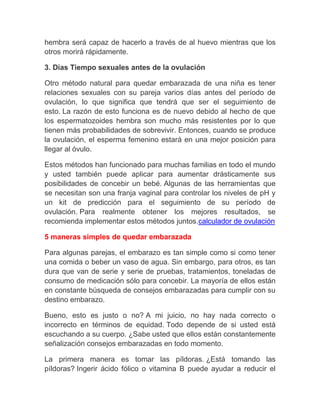 hembra será capaz de hacerlo a través de al huevo mientras que los
otros morirá rápidamente.

3. Días Tiempo sexuales antes de la ovulación

Otro método natural para quedar embarazada de una niña es tener
relaciones sexuales con su pareja varios días antes del período de
ovulación, lo que significa que tendrá que ser el seguimiento de
esto. La razón de esto funciona es de nuevo debido al hecho de que
los espermatozoides hembra son mucho más resistentes por lo que
tienen más probabilidades de sobrevivir. Entonces, cuando se produce
la ovulación, el esperma femenino estará en una mejor posición para
llegar al óvulo.

Estos métodos han funcionado para muchas familias en todo el mundo
y usted también puede aplicar para aumentar drásticamente sus
posibilidades de concebir un bebé. Algunas de las herramientas que
se necesitan son una franja vaginal para controlar los niveles de pH y
un kit de predicción para el seguimiento de su período de
ovulación. Para realmente obtener los mejores resultados, se
recomienda implementar estos métodos juntos.calculador de ovulación

5 maneras simples de quedar embarazada

Para algunas parejas, el embarazo es tan simple como si como tener
una comida o beber un vaso de agua. Sin embargo, para otros, es tan
dura que van de serie y serie de pruebas, tratamientos, toneladas de
consumo de medicación sólo para concebir. La mayoría de ellos están
en constante búsqueda de consejos embarazadas para cumplir con su
destino embarazo.

Bueno, esto es justo o no? A mi juicio, no hay nada correcto o
incorrecto en términos de equidad. Todo depende de si usted está
escuchando a su cuerpo. ¿Sabe usted que ellos están constantemente
señalización consejos embarazadas en todo momento.

La primera manera es tomar las píldoras. ¿Está tomando las
píldoras? Ingerir ácido fólico o vitamina B puede ayudar a reducir el
 