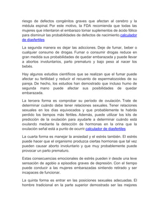 riesgo de defectos congénitos graves que afectan al cerebro y la
médula espinal. Por este motivo, la FDA recomienda que todas las
mujeres que intentaron el embarazo tomar suplementos de ácido fólico
para disminuir las probabilidades de defectos de nacimiento.calculador
de diasfertiles

La segunda manera es dejar las adicciones. Deje de fumar, beber o
cualquier consumo de drogas. Fumar o consumir drogas reduce en
gran medida sus probabilidades de quedar embarazada y puede llevar
a abortos involuntarios, parto prematuro y bajo peso al nacer los
bebés.

Hay algunos estudios científicos que se realizan que el fumar puede
afectar su fertilidad y reducir el recuento de espermatozoides de su
pareja. De hecho, los estudios han demostrado que incluso humo de
segunda mano puede afectar sus posibilidades de quedar
embarazada.

La tercera forma es comprobar su período de ovulación. Trate de
determinar cuándo debe tener relaciones sexuales. Tener relaciones
sexuales en los días equivocados y que probablemente te habrás
perdido los tiempos más fértiles. Además, puede utilizar los kits de
predicción de la ovulación para ayudarle a determinar cuándo está
ovulando mediante la detección de hormonas en la orina que la
ovulación señal está a punto de ocurrir.calculador de diasfertiles

La cuarta forma es manejar la ansiedad y el estrés también. El estrés
puede hacer que el organismo produzca ciertas hormonas que tal vez
pueden causar aborto involuntario y que muy probablemente puede
provocar un parto prematuro.

Estas consecuencias emocionales de estrés pueden ir desde una leve
sensación de agobio a episodios graves de depresión. Con el tiempo
puede conducir a las mujeres embarazadas sintiendo retirado y ser
incapaces de funcionar.

La quinta forma es entrar en las posiciones sexuales adecuadas. El
hombre tradicional en la parte superior demostrado ser las mejores
 