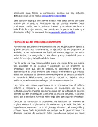 posiciones para lograr la concepción, aunque no hay estudios
definitivos que se ha hecho.calculador de diasfertiles

Esta posición deja que el esperma a nadar más cerca dentro del cuello
uterino por lo tanto la fertilización de los ovarios mejores. Otras
posiciones podría ser la entrada trasera y acostado de lado a
lado. Evite la mujer encima, las posiciones de pie o inclinado, que
desalentar el flujo de semen al útero.calculador de diasfertiles



Formas de quedar embarazada naturalmente

Hay muchas soluciones y tratamientos de una mujer pueden aplicar a
quedar embarazada rápidamente, la ejecución de un programa de
fertilidad a un tratamiento de fertilidad natural. Algunos de estos
tratamientos, por desgracia, no es eficaz y muy perjudicial para la
salud de la mujer y la fertilidad del mismo.

Por lo tanto, es muy recomendable para una mujer tener en cuenta
tres aspectos en la elección y aplicación de un programa de
embarazo, sino que son la eficacia, la seguridad y también la
asequibilidad. El único método para quedar embarazada que implica
estos tres aspectos se denomina como programa de embarazo natural
o tratamiento. Básicamente, embarazo natural no implica actos
médicos y medicamentos o drogas químicas o suplementos.

Hay hasta tres pasos importantes en el embarazo con el método
natural o programa, y el primero es asegurarse de que la
fertilidad. Algunas mujeres son bendecidas con la fertilidad, lo que les
permite quedar embarazada fácilmente sin mucho esfuerzo, y algunos
otros, por el contrario, hay que hacer algo para conseguir el embarazo.

Después de comprobar la posibilidad de fertilidad, las mujeres se
sugiere consumir suplementos de embarazo que están hechos de
ingredientes naturales como el ginseng siberiano, el sauzgatillo y
cohosh negro. Cada ingrediente de hierbas por lo general viene con
diferente manera de consumir. Estos ingredientes juegan un papel
 