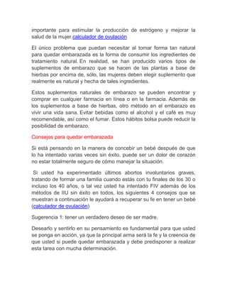 importante para estimular la producción de estrógeno y mejorar la
salud de la mujer.calculador de ovulación

El único problema que puedan necesitar al tomar forma tan natural
para quedar embarazada es la forma de consumir los ingredientes de
tratamiento natural. En realidad, se han producido varios tipos de
suplementos de embarazo que se hacen de las plantas a base de
hierbas por encima de, sólo, las mujeres deben elegir suplemento que
realmente es natural y hecha de tales ingredientes.

Estos suplementos naturales de embarazo se pueden encontrar y
comprar en cualquier farmacia en línea o en la farmacia. Además de
los suplementos a base de hierbas, otro método en el embarazo es
vivir una vida sana. Evitar bebidas como el alcohol y el café es muy
recomendable, así como el fumar. Estos hábitos bolsa puede reducir la
posibilidad de embarazo.

Consejos para quedar embarazada

Si está pensando en la manera de concebir un bebé después de que
lo ha intentado varias veces sin éxito, puede ser un dolor de corazón
no estar totalmente seguro de cómo manejar la situación.

 Si usted ha experimentado últimos abortos involuntarios graves,
tratando de formar una familia cuando estás con tu finales de los 30 o
incluso los 40 años, o tal vez usted ha intentado FIV además de los
métodos de IIU sin éxito en todos, los siguientes 4 consejos que se
muestran a continuación le ayudará a recuperar su fe en tener un bebé
(calculador de ovulación)

Sugerencia 1: tener un verdadero deseo de ser madre.

Desearlo y sentirlo en su pensamiento es fundamental para que usted
se ponga en acción, ya que la principal arma será la fe y la creencia de
que usted si puede quedar embarazada y debe predisponer a realizar
esta tarea con mucha determinación.
 