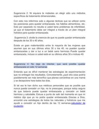 Sugerencia 2: Ni siquiera te molestes en elegir sólo uno métodos
específicos de tratamiento dimensionales.

Con esto nos referimos solo a algunas tácticas que se utilizan como
las posiciones para quedar embarazada, los hábitos alimenticios, etc.
Esto por separado no resulta si usted tiene problemas de infertilidad,
ya que el tratamiento debe ser integral a través de un plan integral
holístico para quedar embarazada.

Sugerencia 3: olvide la creencia de que no puede quedar embarazada
después de los 30 o 40 años.

Existe un gran malentendido entre la mayoría de las mujeres que
asumen que en sus últimos años 30 o los 40, no pueden quedar
embarazadas y dar a luz a un bebé sano hermoso. Puede quedar
embarazada, incluso si usted está en su últimos años 30 o incluso 40.



Sugerencia 4: No deje de intentar, que será posible quedar
embarazada en sólo 12 semanas

Entiendo que es difícil mantener las estrategias de experimentación
que no entregan los resultados. Concretamente ¿qué otra cosa podría
posiblemente ser más terrorífico que planea convertirse en una mamá
y se decepcione hora todos los días.

Si tal vez le han dicho sus médicos personales que es posible que
nunca pueda concebir un hijo, no te preocupes, porque estoy seguro
de que todavía puede quedar embarazada y concebir un bebé
hermoso y saludable. Estuve a punto de salir del momento en que mi
médico dijo que yo no podía quedar embarazada. Gracias a Dios,
encontré una estrategias de todos los naturales y holísticos que me
ayudó a concebir un hijo dentro de las 12 semanas.calculador de
ovulación
 