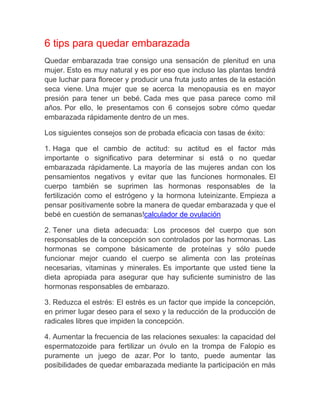 6 tips para quedar embarazada
Quedar embarazada trae consigo una sensación de plenitud en una
mujer. Esto es muy natural y es por eso que incluso las plantas tendrá
que luchar para florecer y producir una fruta justo antes de la estación
seca viene. Una mujer que se acerca la menopausia es en mayor
presión para tener un bebé. Cada mes que pasa parece como mil
años. Por ello, le presentamos con 6 consejos sobre cómo quedar
embarazada rápidamente dentro de un mes.

Los siguientes consejos son de probada eficacia con tasas de éxito:

1. Haga que el cambio de actitud: su actitud es el factor más
importante o significativo para determinar si está o no quedar
embarazada rápidamente. La mayoría de las mujeres andan con los
pensamientos negativos y evitar que las funciones hormonales. El
cuerpo también se suprimen las hormonas responsables de la
fertilización como el estrógeno y la hormona luteinizante. Empieza a
pensar positivamente sobre la manera de quedar embarazada y que el
bebé en cuestión de semanas!calculador de ovulación

2. Tener una dieta adecuada: Los procesos del cuerpo que son
responsables de la concepción son controlados por las hormonas. Las
hormonas se compone básicamente de proteínas y sólo puede
funcionar mejor cuando el cuerpo se alimenta con las proteínas
necesarias, vitaminas y minerales. Es importante que usted tiene la
dieta apropiada para asegurar que hay suficiente suministro de las
hormonas responsables de embarazo.

3. Reduzca el estrés: El estrés es un factor que impide la concepción,
en primer lugar deseo para el sexo y la reducción de la producción de
radicales libres que impiden la concepción.

4. Aumentar la frecuencia de las relaciones sexuales: la capacidad del
espermatozoide para fertilizar un óvulo en la trompa de Falopio es
puramente un juego de azar. Por lo tanto, puede aumentar las
posibilidades de quedar embarazada mediante la participación en más
 