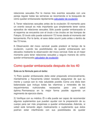 relaciones sexuales. Por lo menos tres eventos sexuales con una
pareja regular todas las semanas se recomienda si la búsqueda de
cómo quedar embarazada rápidamente.calculador de ovulación

5. Tener relaciones sexuales antes de la ovulación: El momento para
un evento sexual es más importante que simplemente tener varios
episodios de relaciones sexuales. Sólo puede quedar embarazada si
el esperma se encuentra con el óvulo o los óvulos en las trompas de
Falopio. El óvulo sólo puede sobrevivir 72 horas desde el momento del
lanzamiento. Por lo tanto, el sexo debe ocurrir justo antes o dentro de
las 72 horas.

6. Observación del moco cervical: puede predecir el tiempo de la
ovulación, cuando las posibilidades de quedar embarazada son
elevados mediante la observación del moco cervical. Este es el mejor
momento para tener relaciones sexuales y segura manera de cómo
quedar embarazada.calculador de ovulación


Como quedar embarazada después de los 40
Esta es la fórmula para el éxito:

1) Para quedar embarazada debe estar preparado emocionalmente,
mentalmente y físicamente. Usted necesita asegurarse de que su
mente y cuerpo son lo más saludable posible. Coma una dieta bien
balanceada que incluya todas las vitaminas y minerales de los
requerimientos     nutricionales necesarios  para   una    salud
óptima. Permanezca en la mejor forma posible siguiendo un
regimiento de ejercicio diario.

2) Verifique con su médico. Él o ella puede ser capaz de recomendar
algunos suplementos que pueden ayudar con la preparación de su
cuerpo para ser más propensas a quedar embarazadas. Además, si
usted está tomando algún medicamento o suplemento que éstos
podrían estar interfiriendo con sus posibilidades de quedar
 