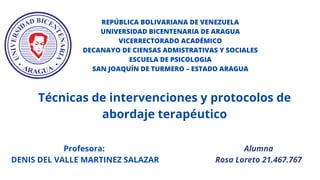 Alumna
Rosa Loreto 21.467.767
REPÚBLICA BOLIVARIANA DE VENEZUELA
UNIVERSIDAD BICENTENARIA DE ARAGUA
VICERRECTORADO ACADÉMICO
DECANAYO DE CIENSAS ADMISTRATIVAS Y SOCIALES
ESCUELA DE PSICOLOGIA
SAN JOAQUÍN DE TURMERO – ESTADO ARAGUA
Técnicas de intervenciones y protocolos de
abordaje terapéutico
Profesora:
DENIS DEL VALLE MARTINEZ SALAZAR
 