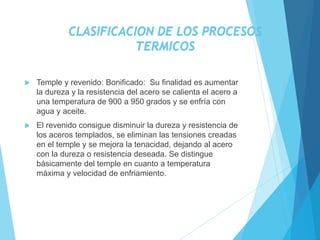  Temple y revenido: Bonificado: Su finalidad es aumentar
la dureza y la resistencia del acero se calienta el acero a
una temperatura de 900 a 950 grados y se enfría con
agua y aceite.
 El revenido consigue disminuir la dureza y resistencia de
los aceros templados, se eliminan las tensiones creadas
en el temple y se mejora la tenacidad, dejando al acero
con la dureza o resistencia deseada. Se distingue
básicamente del temple en cuanto a temperatura
máxima y velocidad de enfriamiento.
CLASIFICACION DE LOS PROCESOS
TERMICOS
 