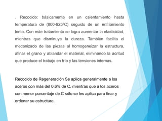 . Recocido: básicamente en un calentamiento hasta
temperatura de (800-925ºC) seguido de un enfriamiento
lento. Con este tratamiento se logra aumentar la elasticidad,
mientras que disminuye la dureza. También facilita el
mecanizado de las piezas al homogeneizar la estructura,
afinar el grano y ablandar el material, eliminando la acritud
que produce el trabajo en frío y las tensiones internas.
Recocido de Regeneración Se aplica generalmente a los
aceros con más del 0.6% de C, mientras que a los aceros
con menor porcentaje de C sólo se les aplica para finar y
ordenar su estructura.
 