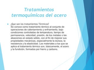 Tratamientos
termoquímicos del acero
 ¿Que son los tratamientos Térmicos?
Se conoce como tratamiento térmico al conjunto de
operaciones de calentamiento y enfriamiento, bajo
condiciones controladas de temperatura, tiempo de
permanencia, velocidad, presión, de los metales o las
aleaciones en estado sólido, con el fin de mejorar sus
propiedades mecánicas, especialmente la dureza, la
resistencia y la elasticidad. Los materiales a los que se
aplica el tratamiento térmico son, básicamente, el acero
y la fundición, formados por hierro y carbono.
 