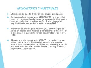 APLICACIONES Y MATERIALES
 El revenido se puede dividir en tres grupos principales
 Revenido a baja temperatura (160-300 °C), que se utiliza
para los componentes de cementación en caja y los aceros
para herramientas de trabajo en frío Por lo general, el
requisito de dureza está alrededor de los 60 HRC.
 Revenido de aceros para muelles (300-500 °C), que se
utiliza en aceros para muelles o aplicaciones similares. Por
lo general, el requisito de dureza está alrededor de los 45
HRC.
 Revenido a alta temperatura (500 °C o superior) que se
utiliza para aceros enfriados rápidamente y revenidos,
aceros para herramientas de trabajo en caliente y acero de
alta velocidad. La dureza variará entre 300HB y 65HRC,
dependiendo del material.
 